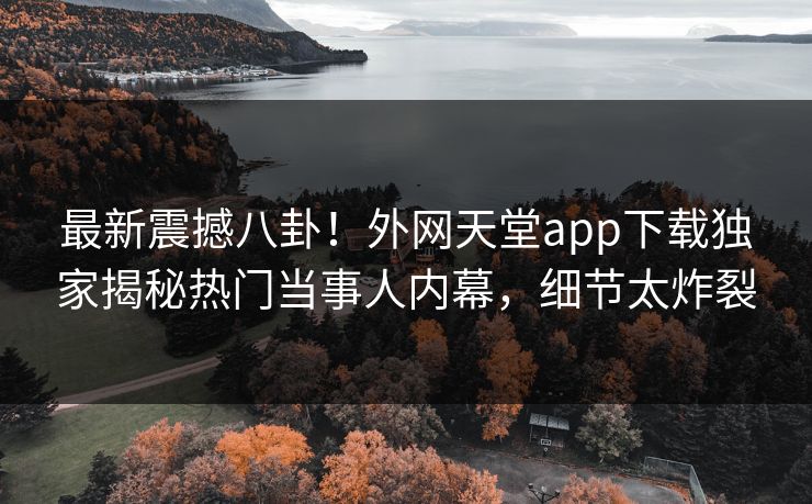 最新震撼八卦！外网天堂app下载独家揭秘热门当事人内幕，细节太炸裂