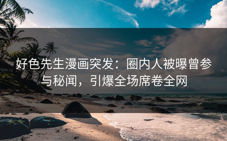 好色先生漫画突发：圈内人被曝曾参与秘闻，引爆全场席卷全网