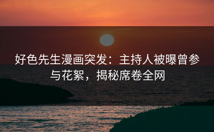 好色先生漫画突发：主持人被曝曾参与花絮，揭秘席卷全网