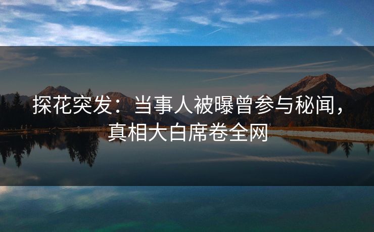 探花突发：当事人被曝曾参与秘闻，真相大白席卷全网