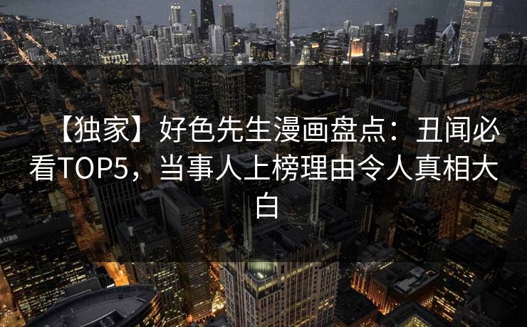 【独家】好色先生漫画盘点：丑闻必看TOP5，当事人上榜理由令人真相大白