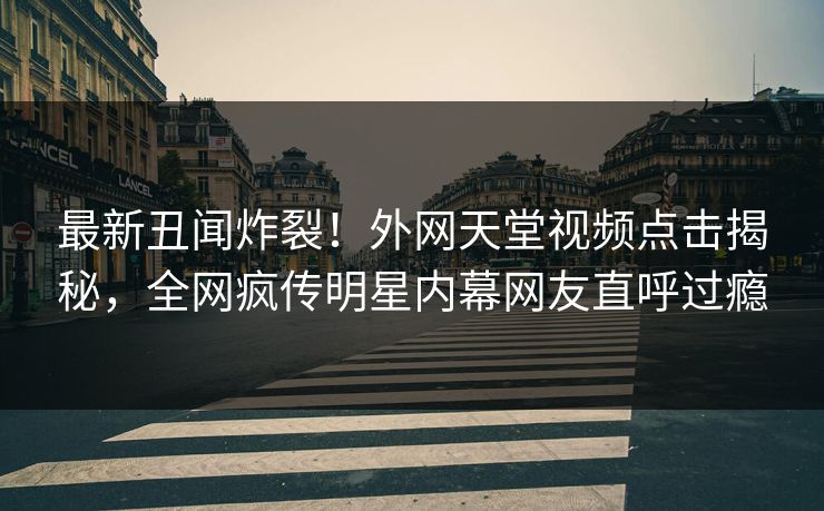 最新丑闻炸裂！外网天堂视频点击揭秘，全网疯传明星内幕网友直呼过瘾