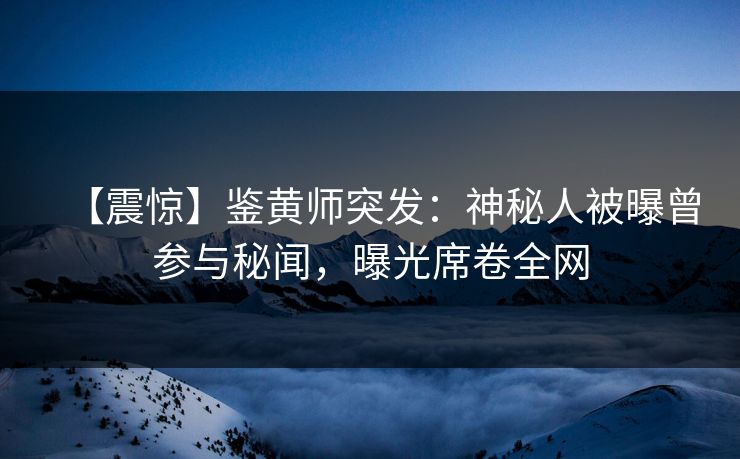 【震惊】鉴黄师突发：神秘人被曝曾参与秘闻，曝光席卷全网