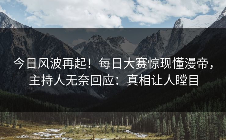 今日风波再起！每日大赛惊现懂漫帝，主持人无奈回应：真相让人瞠目