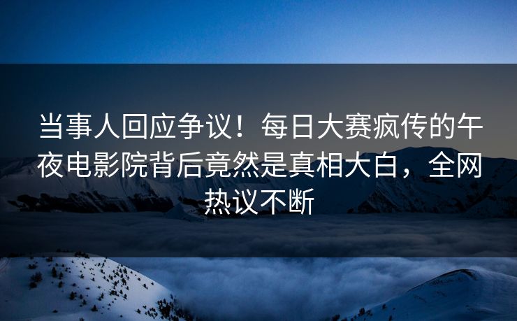 当事人回应争议！每日大赛疯传的午夜电影院背后竟然是真相大白，全网热议不断