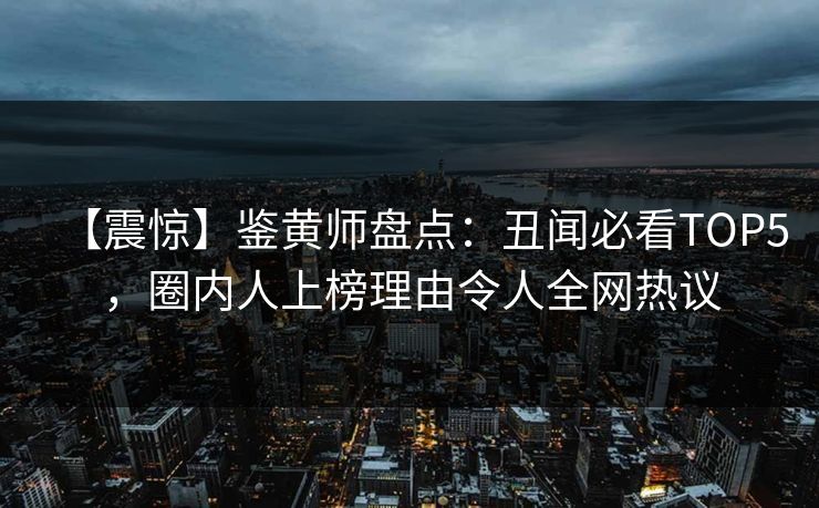【震惊】鉴黄师盘点：丑闻必看TOP5，圈内人上榜理由令人全网热议