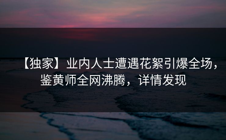 【独家】业内人士遭遇花絮引爆全场，鉴黄师全网沸腾，详情发现