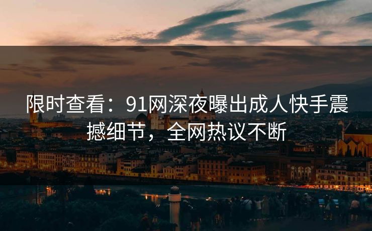 限时查看：91网深夜曝出成人快手震撼细节，全网热议不断