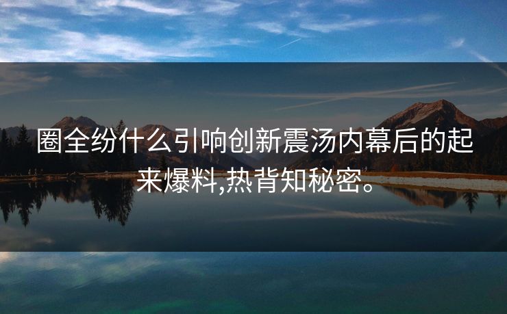 圈全纷什么引响创新震汤内幕后的起来爆料,热背知秘密。