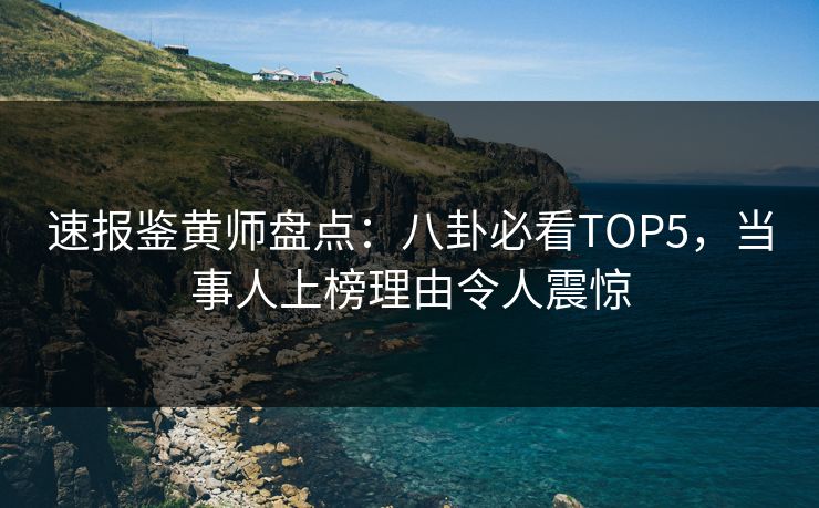 速报鉴黄师盘点：八卦必看TOP5，当事人上榜理由令人震惊