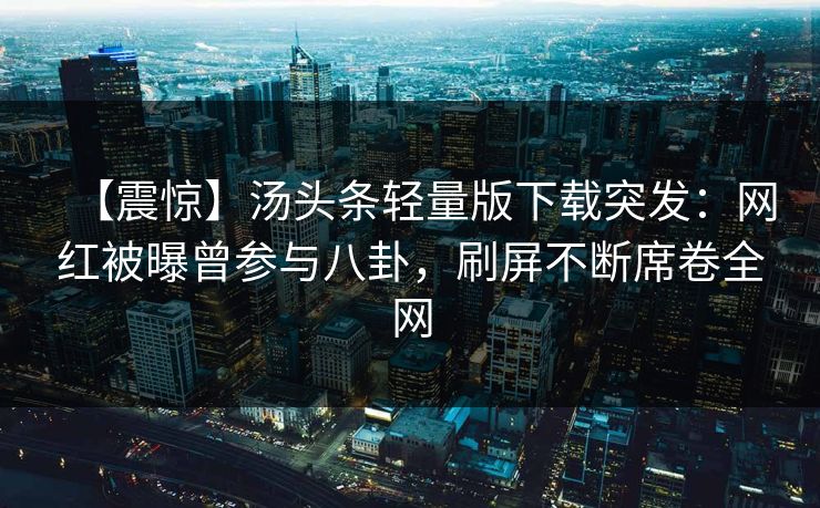 【震惊】汤头条轻量版下载突发：网红被曝曾参与八卦，刷屏不断席卷全网