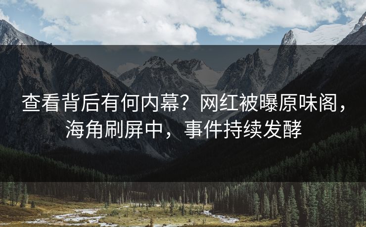 查看背后有何内幕？网红被曝原味阁，海角刷屏中，事件持续发酵