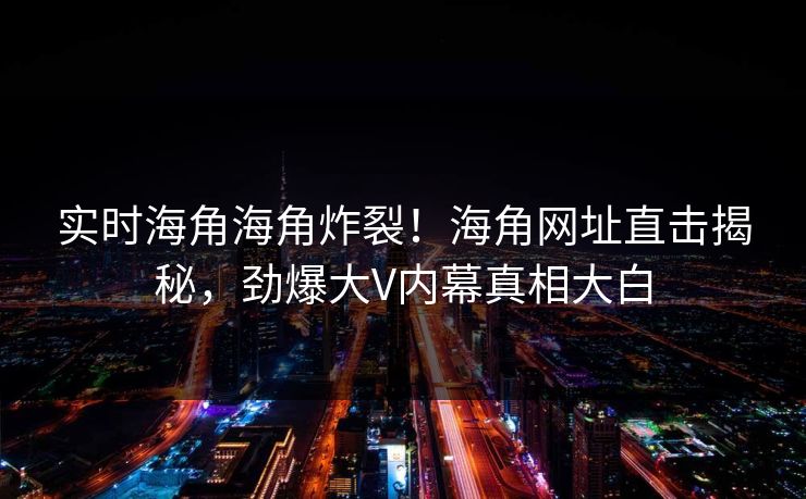 实时海角海角炸裂！海角网址直击揭秘，劲爆大V内幕真相大白