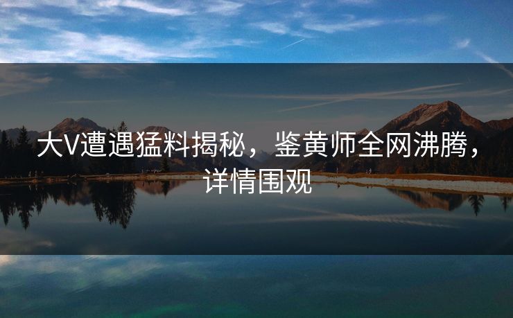 大V遭遇猛料揭秘，鉴黄师全网沸腾，详情围观