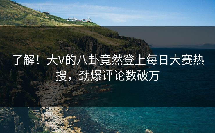 了解！大V的八卦竟然登上每日大赛热搜，劲爆评论数破万