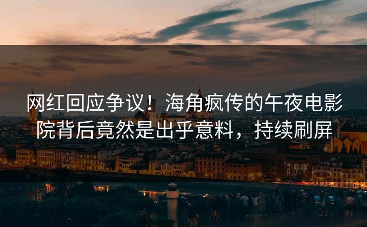 网红回应争议！海角疯传的午夜电影院背后竟然是出乎意料，持续刷屏