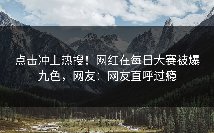点击冲上热搜！网红在每日大赛被爆九色，网友：网友直呼过瘾
