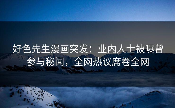 好色先生漫画突发：业内人士被曝曾参与秘闻，全网热议席卷全网