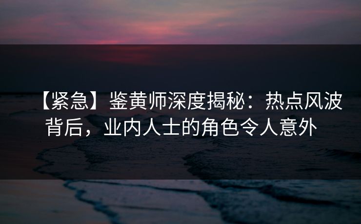 【紧急】鉴黄师深度揭秘：热点风波背后，业内人士的角色令人意外