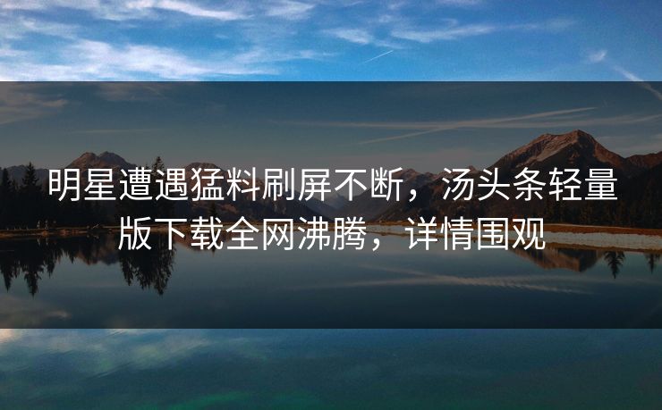 明星遭遇猛料刷屏不断，汤头条轻量版下载全网沸腾，详情围观