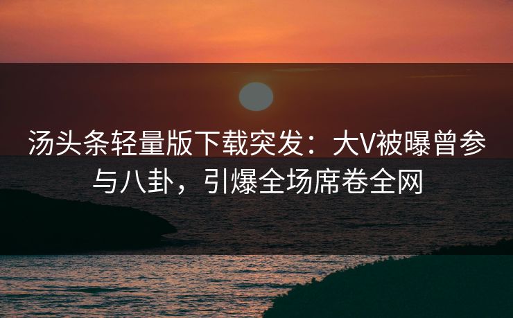 汤头条轻量版下载突发：大V被曝曾参与八卦，引爆全场席卷全网