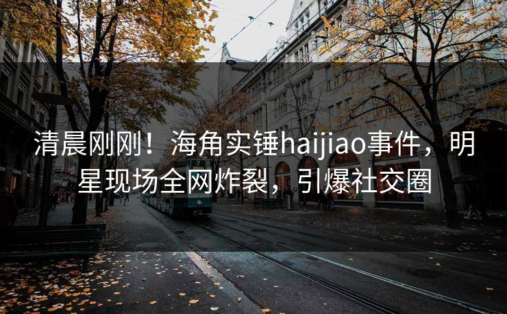 清晨刚刚！海角实锤haijiao事件，明星现场全网炸裂，引爆社交圈