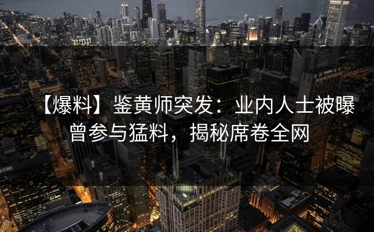 【爆料】鉴黄师突发：业内人士被曝曾参与猛料，揭秘席卷全网