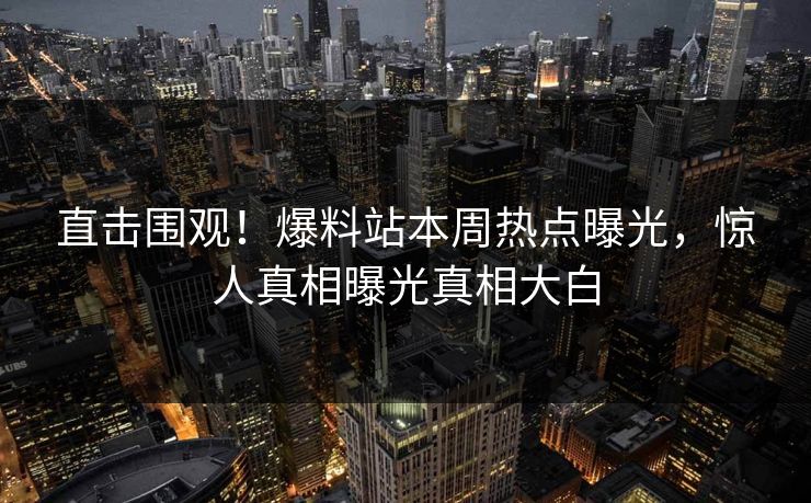 直击围观！爆料站本周热点曝光，惊人真相曝光真相大白