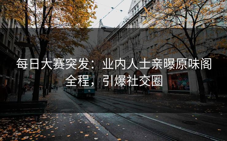 每日大赛突发：业内人士亲曝原味阁全程，引爆社交圈