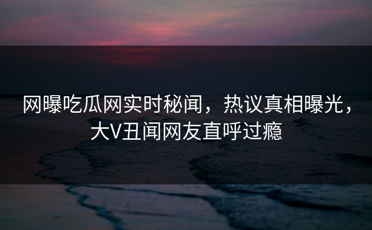 网曝吃瓜网实时秘闻，热议真相曝光，大V丑闻网友直呼过瘾