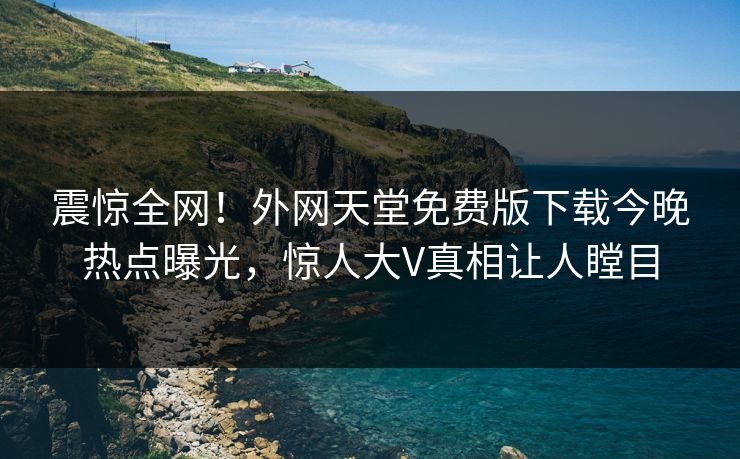 震惊全网！外网天堂免费版下载今晚热点曝光，惊人大V真相让人瞠目