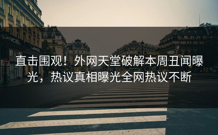 直击围观！外网天堂破解本周丑闻曝光，热议真相曝光全网热议不断