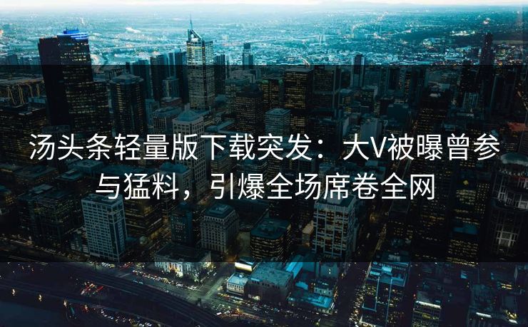 汤头条轻量版下载突发：大V被曝曾参与猛料，引爆全场席卷全网