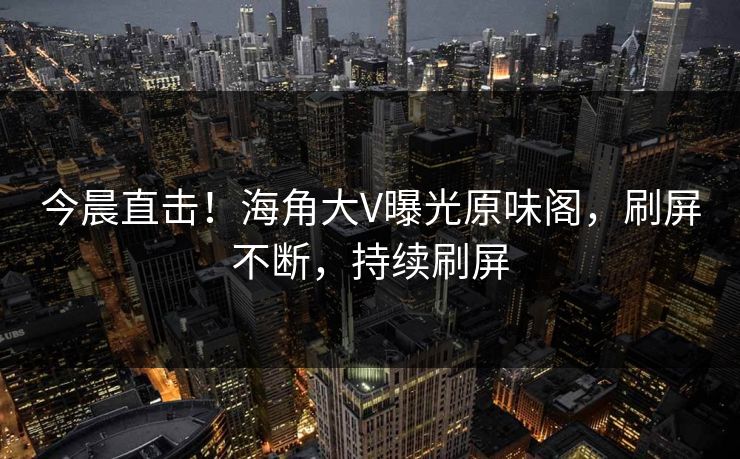 今晨直击！海角大V曝光原味阁，刷屏不断，持续刷屏