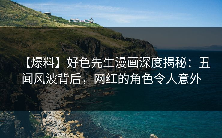【爆料】好色先生漫画深度揭秘：丑闻风波背后，网红的角色令人意外