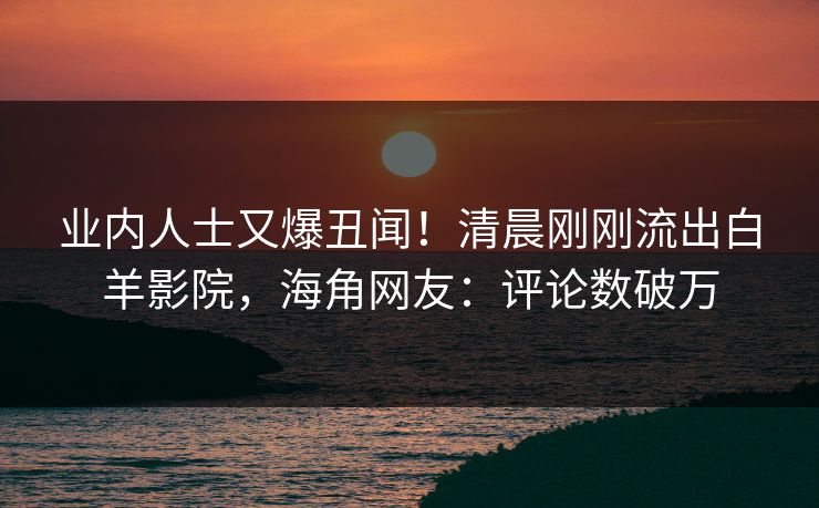 业内人士又爆丑闻！清晨刚刚流出白羊影院，海角网友：评论数破万