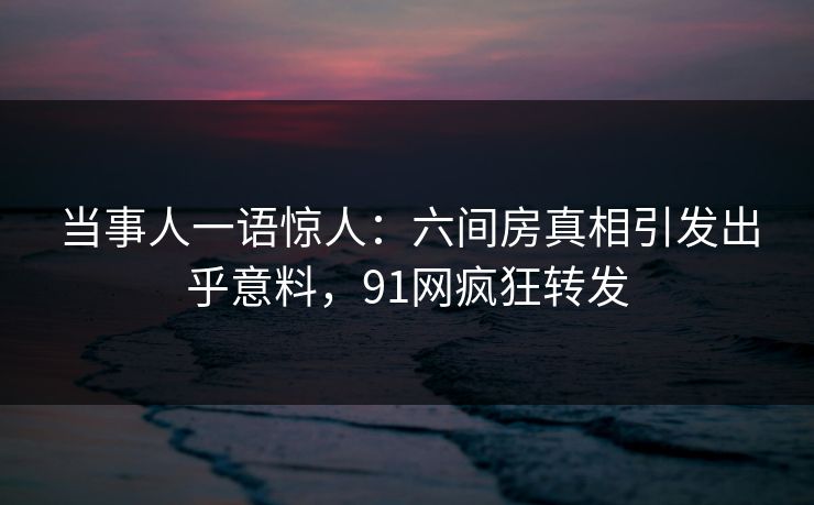 当事人一语惊人：六间房真相引发出乎意料，91网疯狂转发