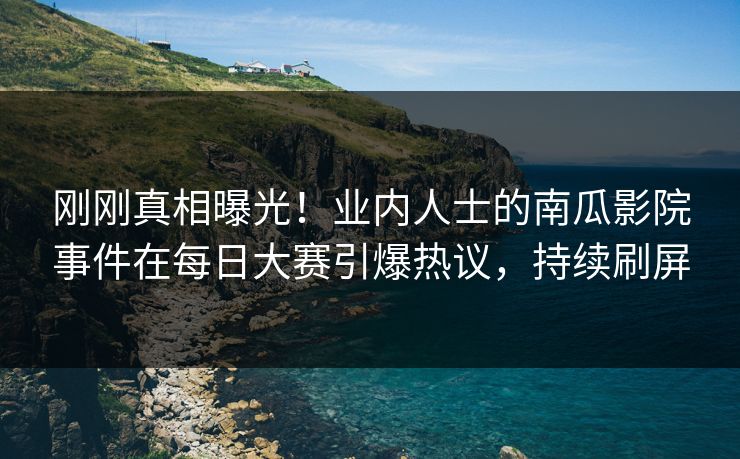 刚刚真相曝光！业内人士的南瓜影院事件在每日大赛引爆热议，持续刷屏