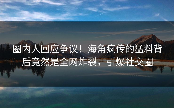 圈内人回应争议！海角疯传的猛料背后竟然是全网炸裂，引爆社交圈