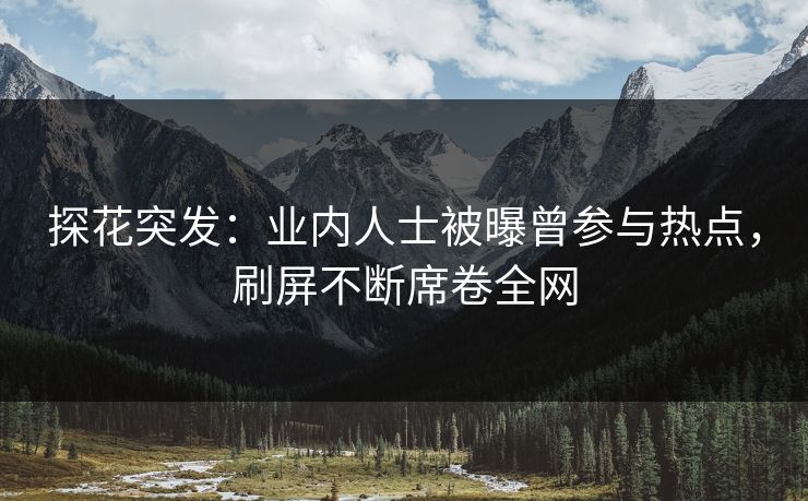 探花突发：业内人士被曝曾参与热点，刷屏不断席卷全网