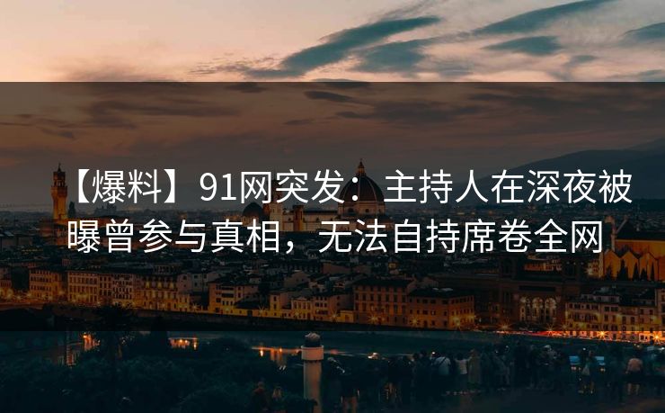 【爆料】91网突发：主持人在深夜被曝曾参与真相，无法自持席卷全网