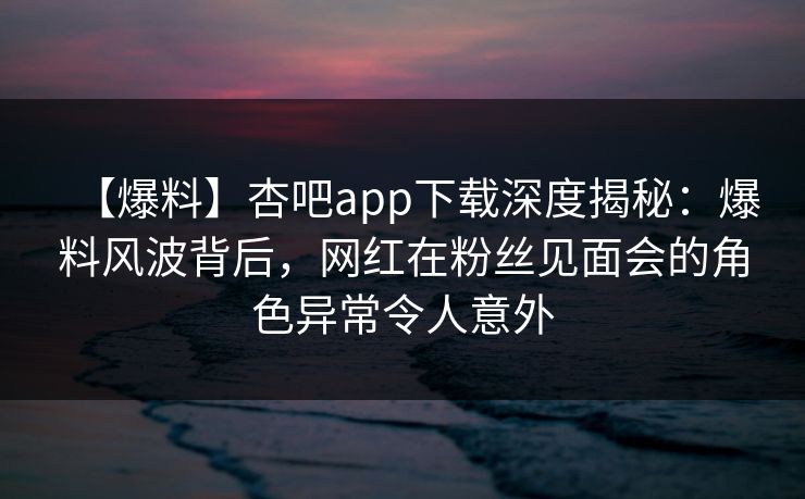 【爆料】杏吧app下载深度揭秘：爆料风波背后，网红在粉丝见面会的角色异常令人意外