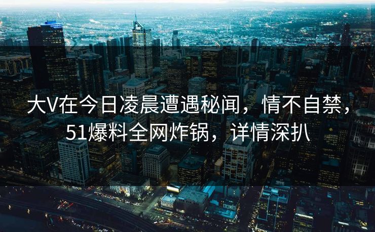 大V在今日凌晨遭遇秘闻，情不自禁，51爆料全网炸锅，详情深扒