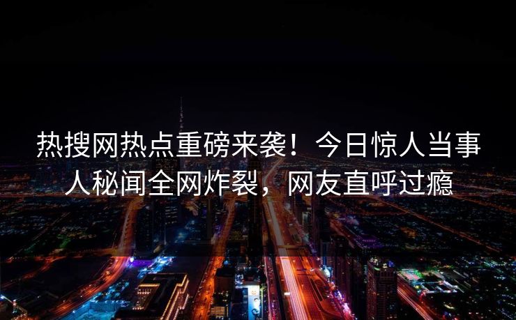 热搜网热点重磅来袭！今日惊人当事人秘闻全网炸裂，网友直呼过瘾