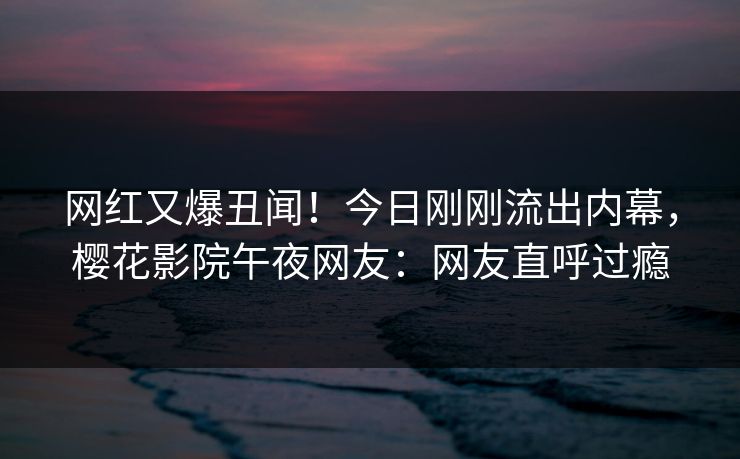 网红又爆丑闻！今日刚刚流出内幕，樱花影院午夜网友：网友直呼过瘾