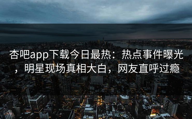 杏吧app下载今日最热：热点事件曝光，明星现场真相大白，网友直呼过瘾