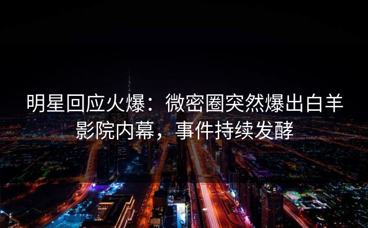 明星回应火爆：微密圈突然爆出白羊影院内幕，事件持续发酵