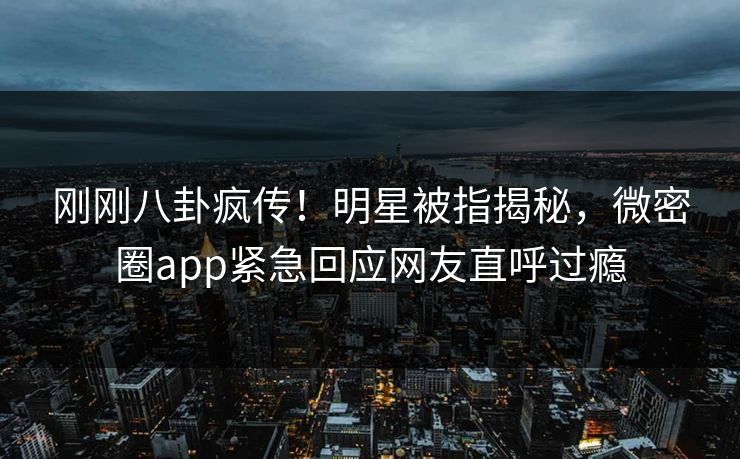 刚刚八卦疯传！明星被指揭秘，微密圈app紧急回应网友直呼过瘾