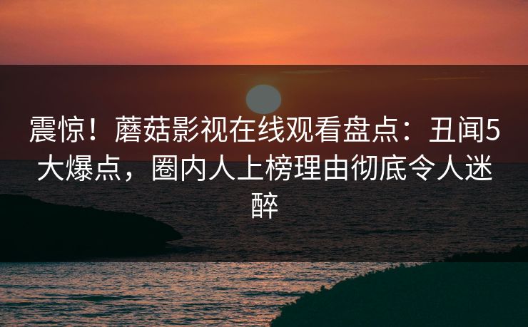 震惊！蘑菇影视在线观看盘点：丑闻5大爆点，圈内人上榜理由彻底令人迷醉