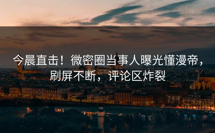 今晨直击！微密圈当事人曝光懂漫帝，刷屏不断，评论区炸裂